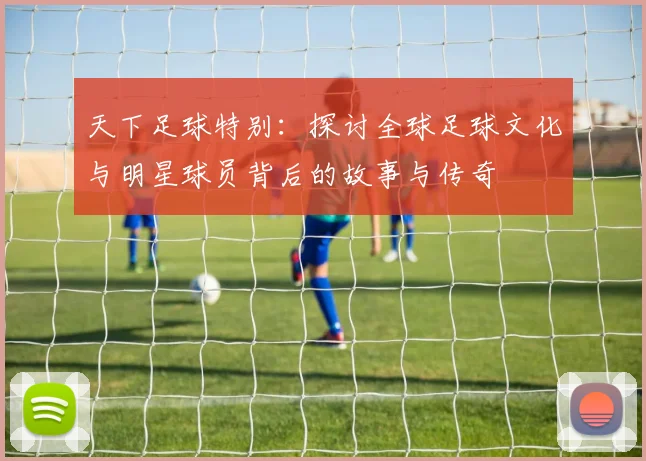天下足球特别：探讨全球足球文化与明星球员背后的故事与传奇