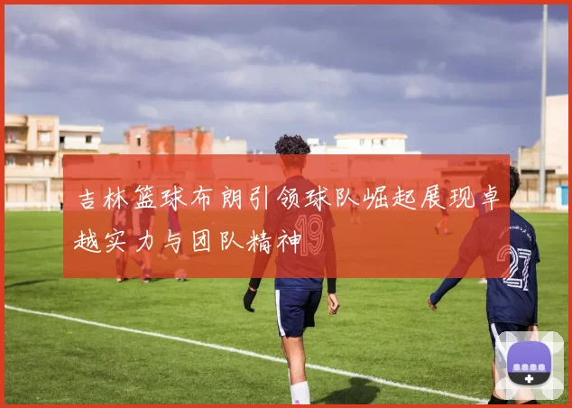 吉林篮球布朗引领球队崛起展现卓越实力与团队精神