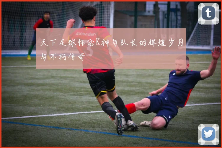 天下足球怀念K神与队长的辉煌岁月与不朽传奇