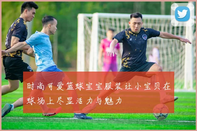 时尚可爱篮球宝宝服装让小宝贝在球场上尽显活力与魅力