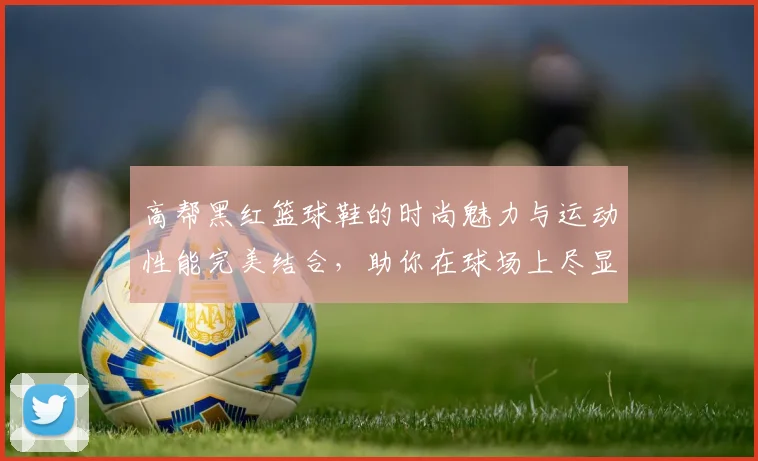 高帮黑红篮球鞋的时尚魅力与运动性能完美结合，助你在球场上尽显风采