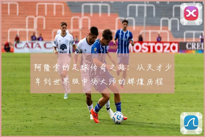 阿隆索的足球传奇之路：从天才少年到世界级中场大师的辉煌历程