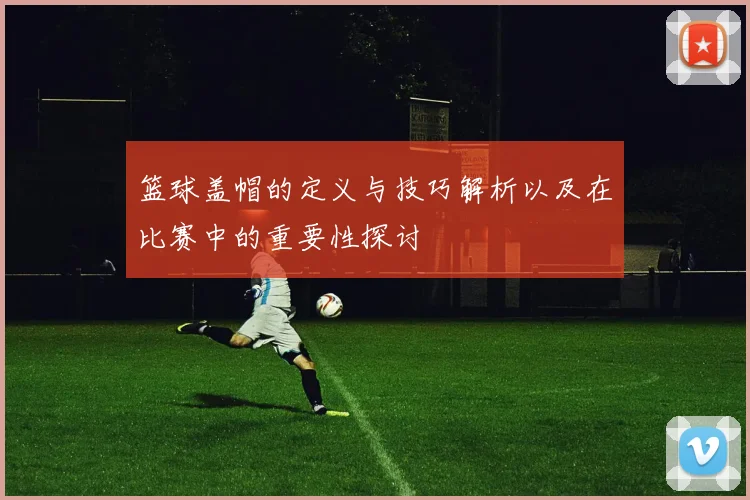 篮球盖帽的定义与技巧解析以及在比赛中的重要性探讨