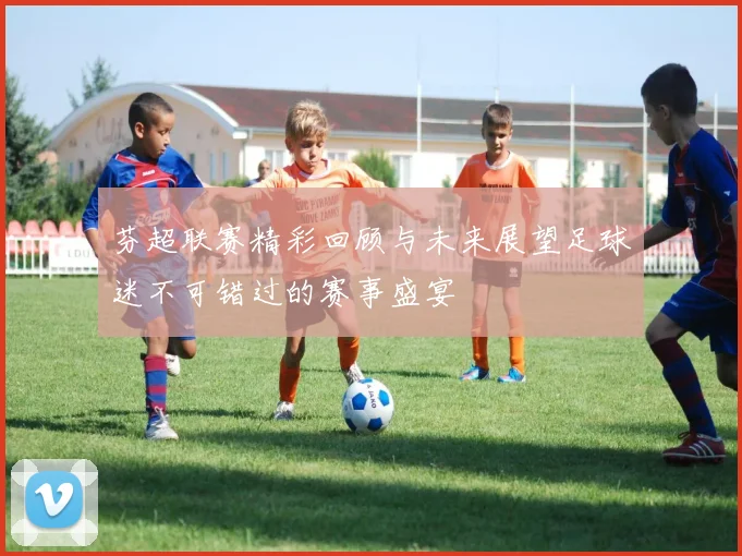 芬超联赛精彩回顾与未来展望足球迷不可错过的赛事盛宴